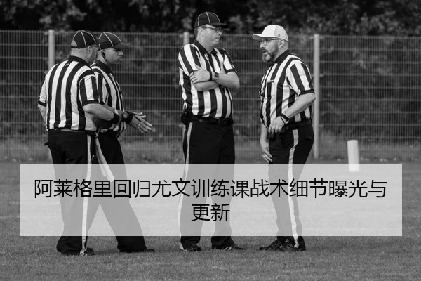 阿莱格里回归尤文训练课战术细节曝光与更新